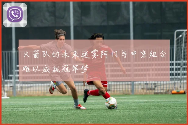 火箭队的未来迷雾阿门与申京组合难以成就冠军梦