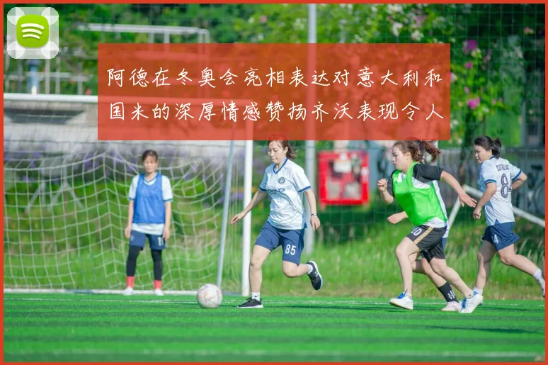 阿德在冬奥会亮相表达对意大利和国米的深厚情感赞扬齐沃表现令人惊喜