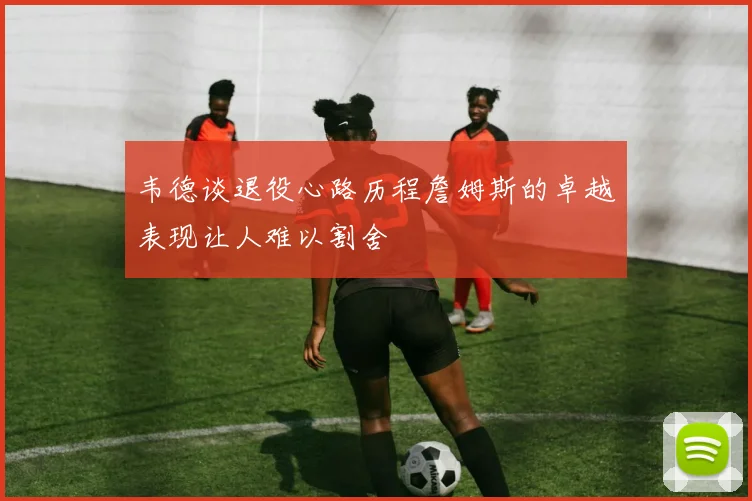 韦德谈退役心路历程詹姆斯的卓越表现让人难以割舍