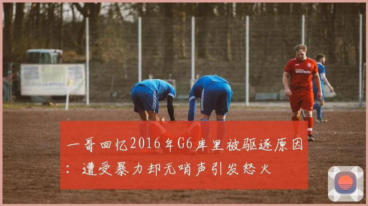 一哥回忆2016年G6库里被驱逐原因：遭受暴力却无哨声引发怒火