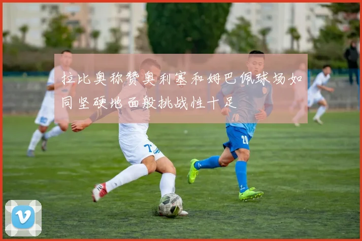 拉比奥称赞奥利塞和姆巴佩球场如同坚硬地面般挑战性十足