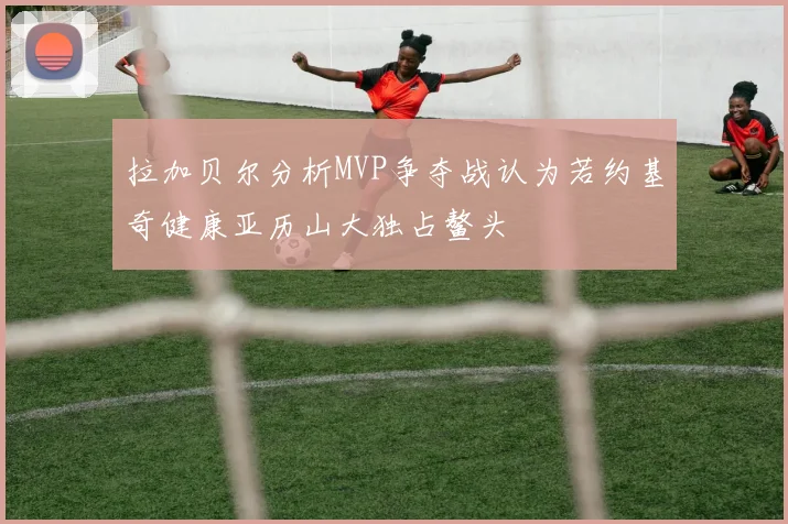 拉加贝尔分析MVP争夺战认为若约基奇健康亚历山大独占鳌头