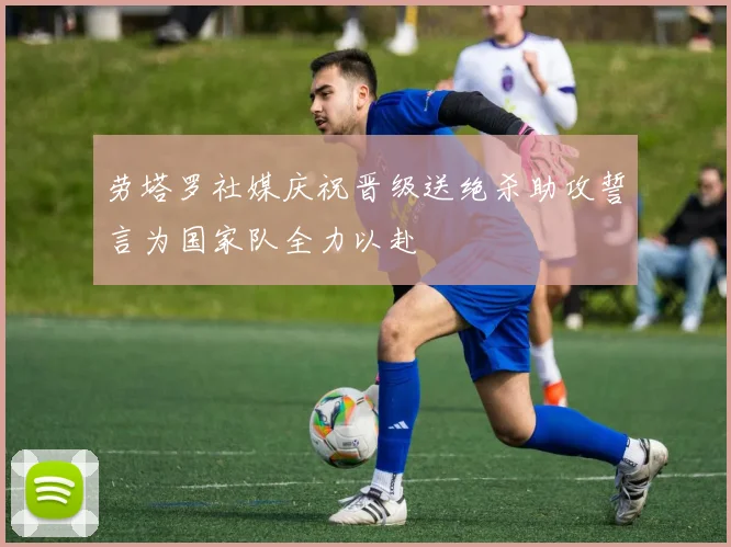 劳塔罗社媒庆祝晋级送绝杀助攻誓言为国家队全力以赴