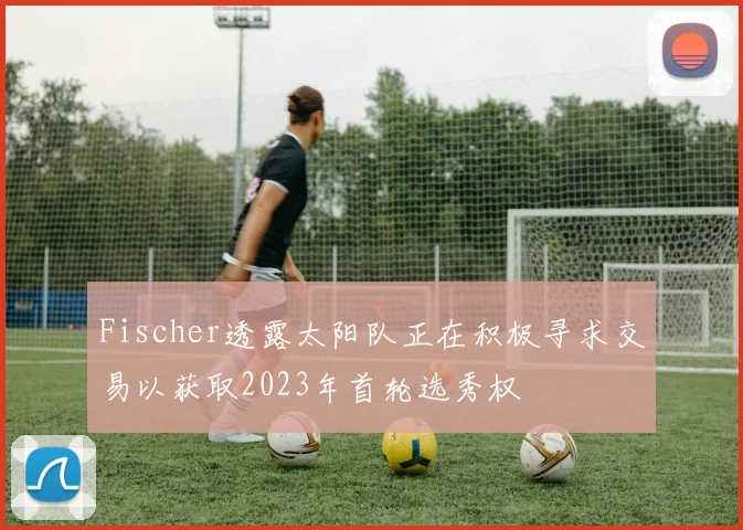 Fischer透露太阳队正在积极寻求交易以获取2023年首轮选秀权