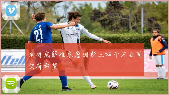 老将底薪难求詹姆斯三四千万合同仍有希望