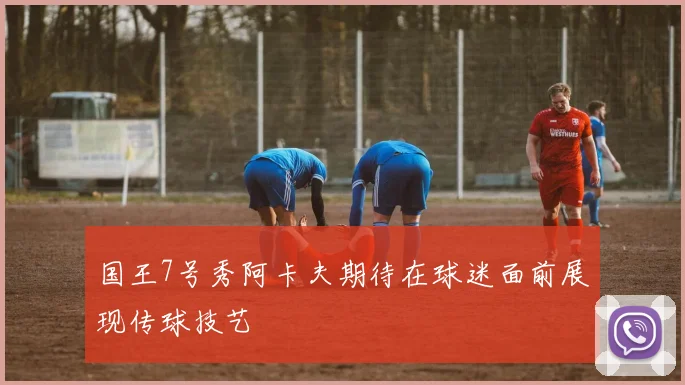 国王7号秀阿卡夫期待在球迷面前展现传球技艺