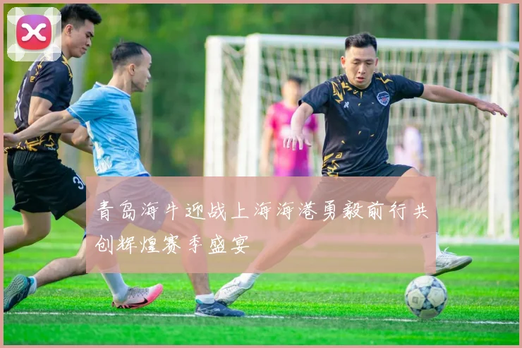 青岛海牛迎战上海海港勇毅前行共创辉煌赛季盛宴