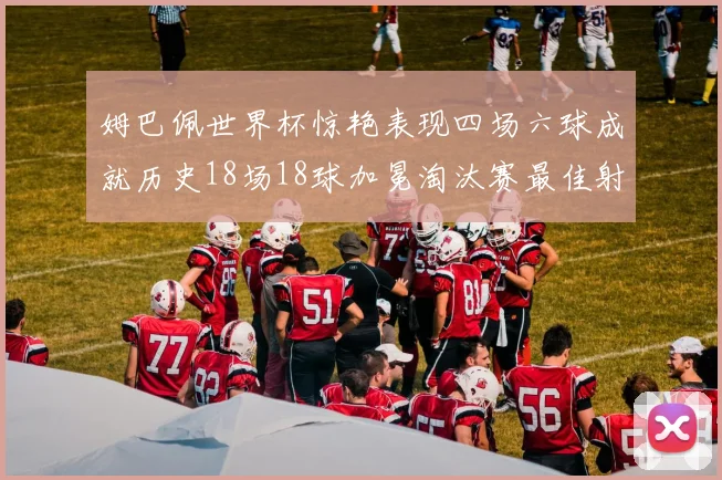 姆巴佩世界杯惊艳表现四场六球成就历史18场18球加冕淘汰赛最佳射手