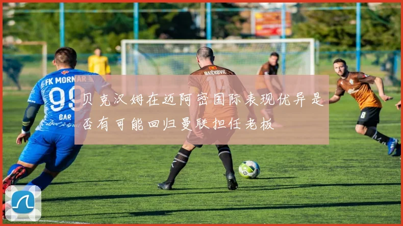 贝克汉姆在迈阿密国际表现优异是否有可能回归曼联担任老板