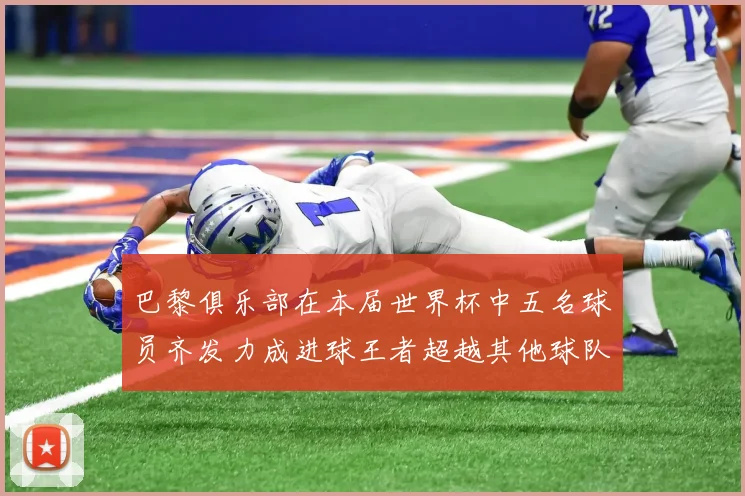 巴黎俱乐部在本届世界杯中五名球员齐发力成进球王者超越其他球队