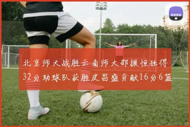 北京师大战胜云南师大邵振恒独得32分助球队获胜皮昌盛贡献16分6篮板5助攻