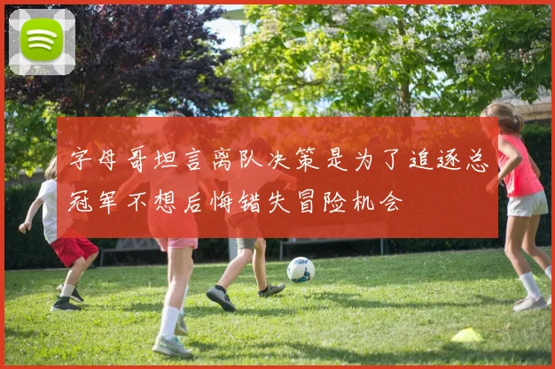 字母哥坦言离队决策是为了追逐总冠军不想后悔错失冒险机会