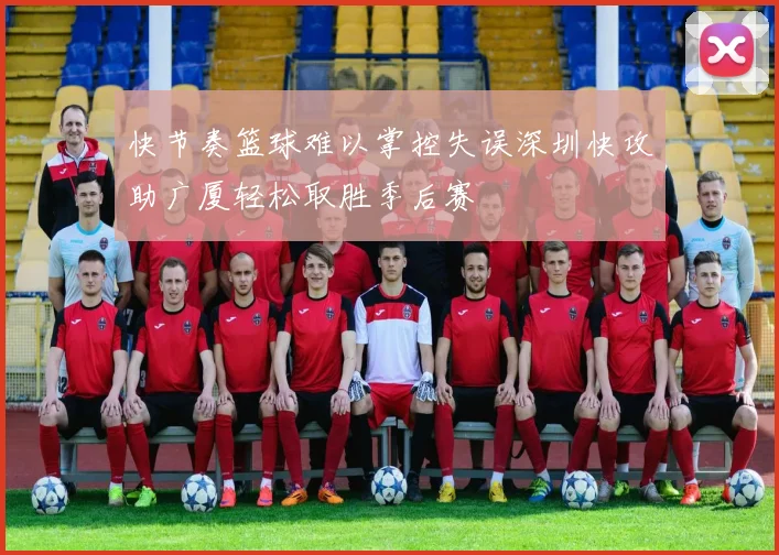 快节奏篮球难以掌控失误深圳快攻助广厦轻松取胜季后赛