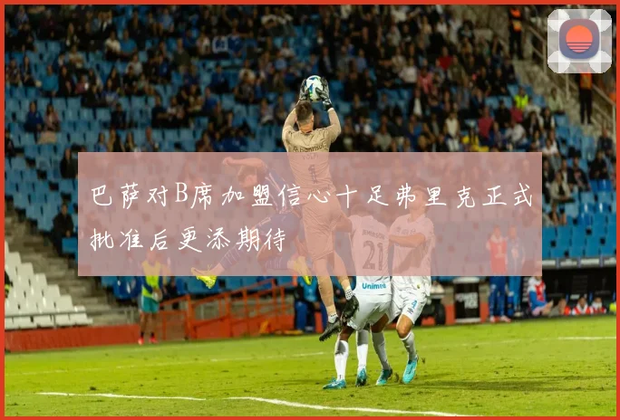 巴萨对B席加盟信心十足弗里克正式批准后更添期待