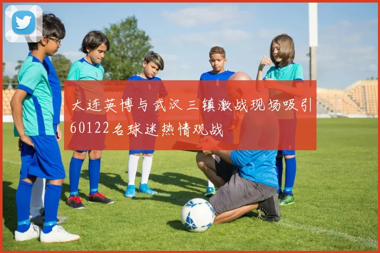 大连英博与武汉三镇激战现场吸引60122名球迷热情观战
