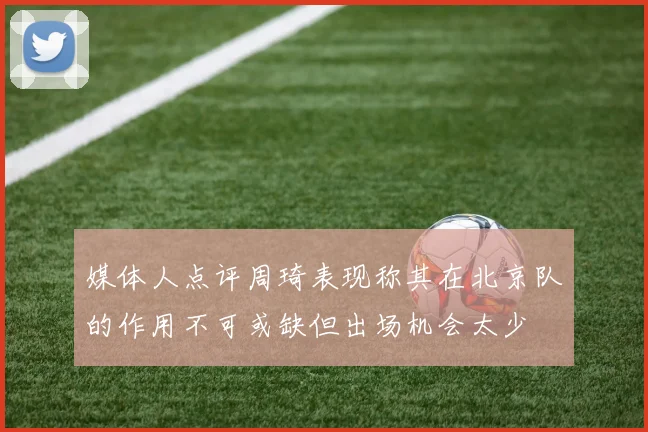 媒体人点评周琦表现称其在北京队的作用不可或缺但出场机会太少