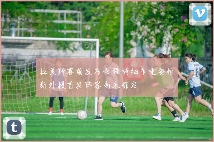 拉莫斯赛前发布会强调细节重要性新外援首发阵容尚未确定
