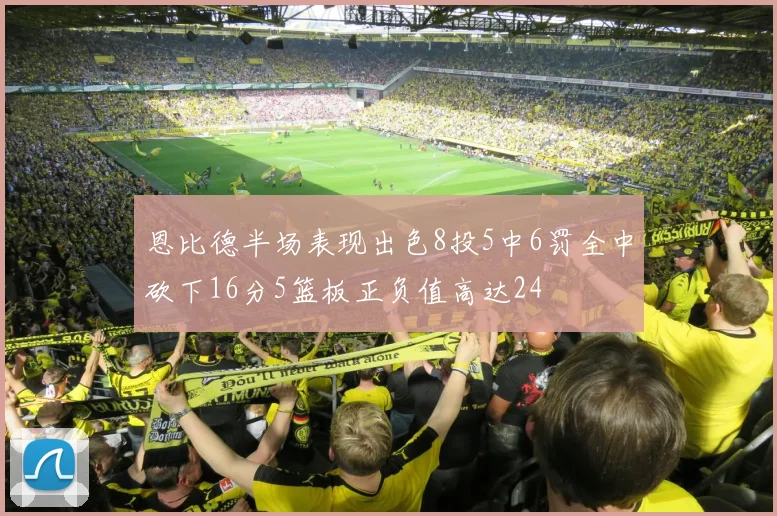 恩比德半场表现出色8投5中6罚全中砍下16分5篮板正负值高达24