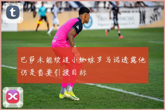 巴萨未能续追小蜘蛛罗马诺透露他仍是首要引援目标