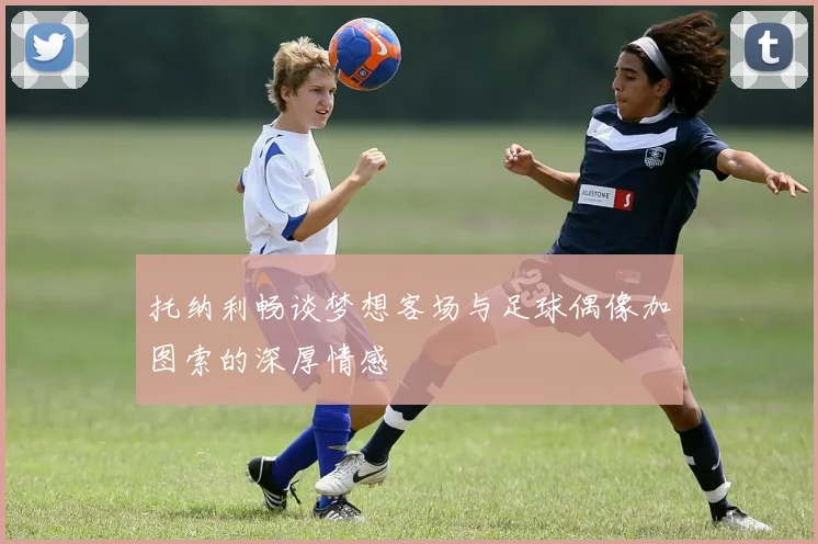 托纳利畅谈梦想客场与足球偶像加图索的深厚情感
