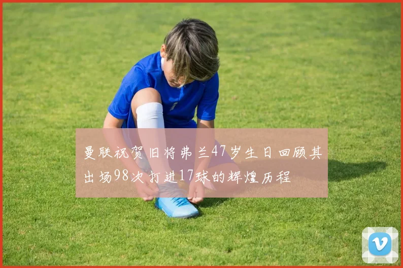曼联祝贺旧将弗兰47岁生日回顾其出场98次打进17球的辉煌历程